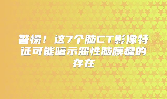 警惕！这7个脑CT影像特征可能暗示恶性脑膜瘤的存在