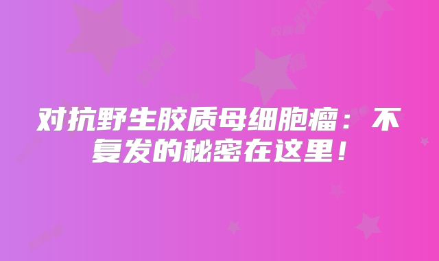 对抗野生胶质母细胞瘤：不复发的秘密在这里！