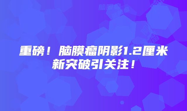 重磅！脑膜瘤阴影1.2厘米新突破引关注！