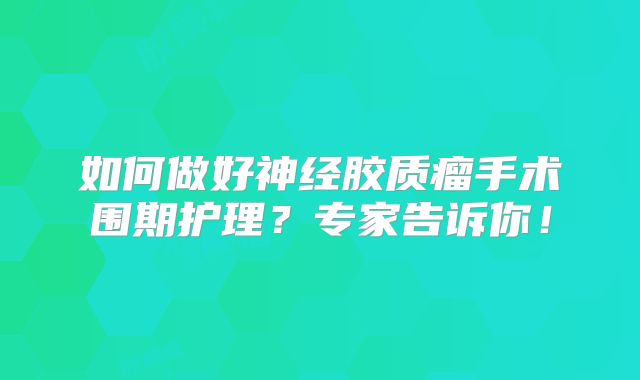 如何做好神经胶质瘤手术围期护理？专家告诉你！