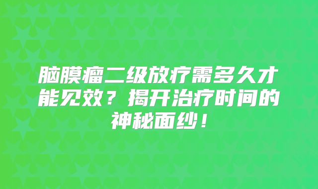 脑膜瘤二级放疗需多久才能见效？揭开治疗时间的神秘面纱！