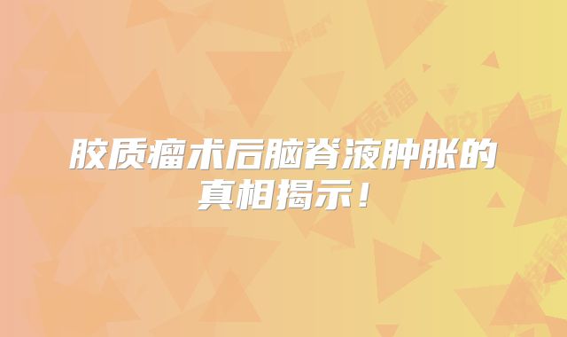 胶质瘤术后脑脊液肿胀的真相揭示！