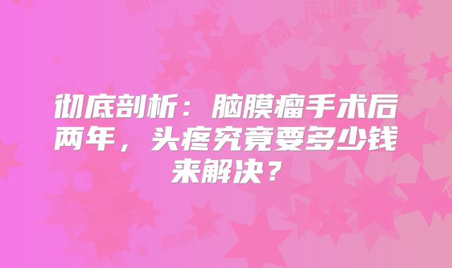 彻底剖析：脑膜瘤手术后两年，头疼究竟要多少钱来解决？
