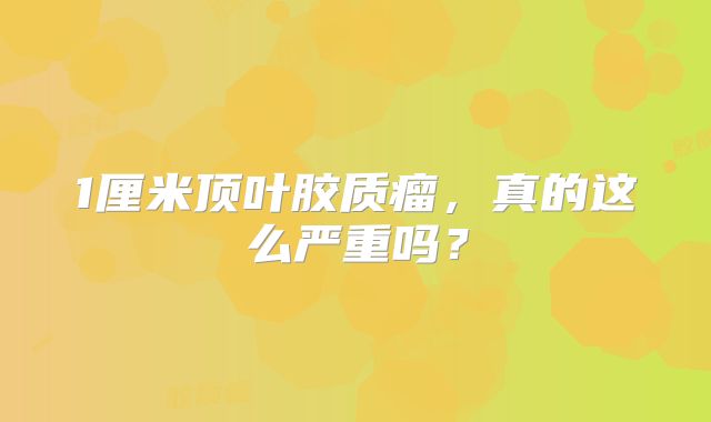 1厘米顶叶胶质瘤，真的这么严重吗？