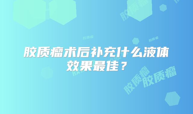 胶质瘤术后补充什么液体效果最佳？