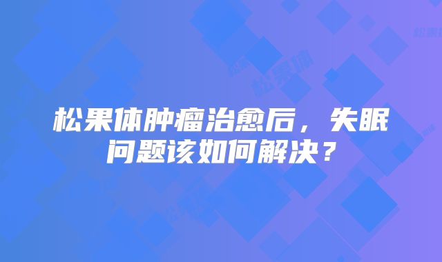 松果体肿瘤治愈后，失眠问题该如何解决？