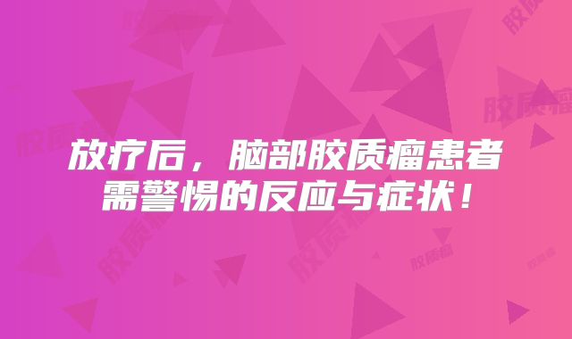 放疗后，脑部胶质瘤患者需警惕的反应与症状！