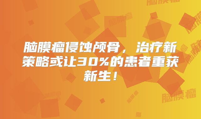 脑膜瘤侵蚀颅骨，治疗新策略或让30%的患者重获新生！