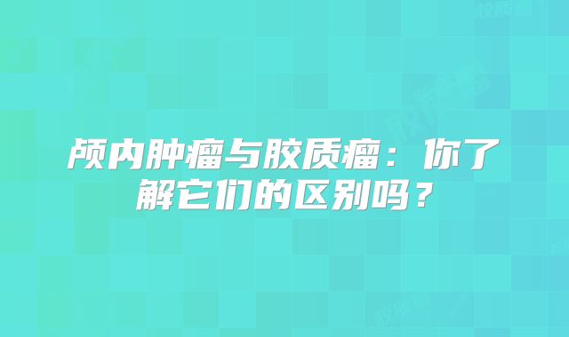 颅内肿瘤与胶质瘤：你了解它们的区别吗？