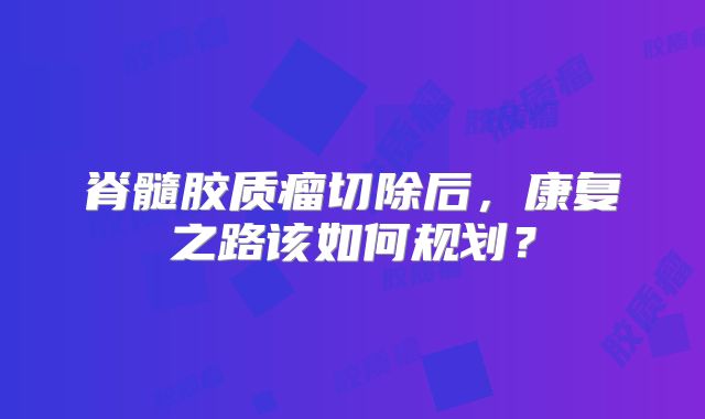 脊髓胶质瘤切除后，康复之路该如何规划？
