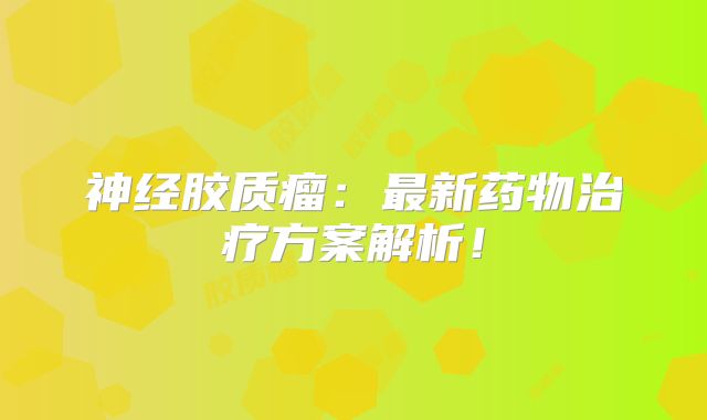 神经胶质瘤：最新药物治疗方案解析！