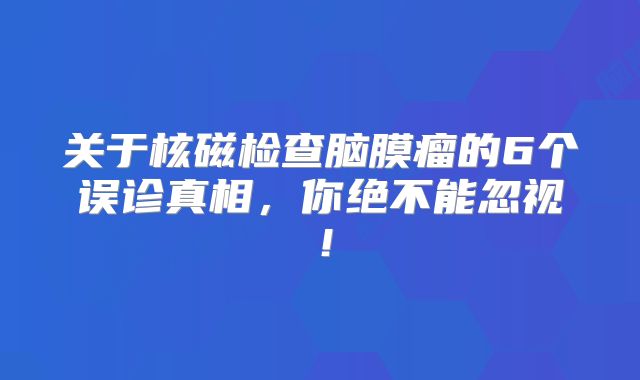 关于核磁检查脑膜瘤的6个误诊真相，你绝不能忽视！