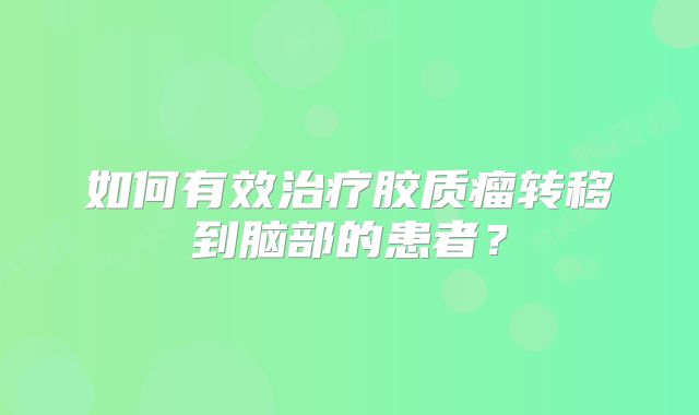 如何有效治疗胶质瘤转移到脑部的患者？