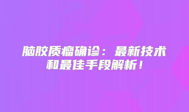 脑胶质瘤确诊：最新技术和最佳手段解析！