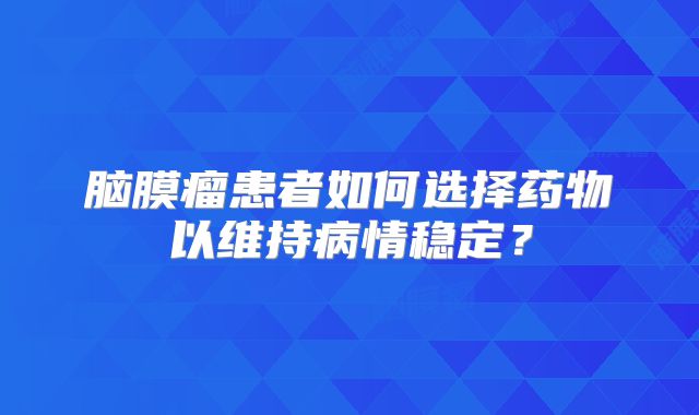 脑膜瘤患者如何选择药物以维持病情稳定？