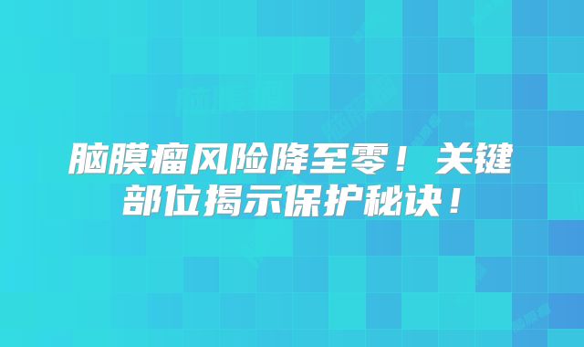 脑膜瘤风险降至零！关键部位揭示保护秘诀！