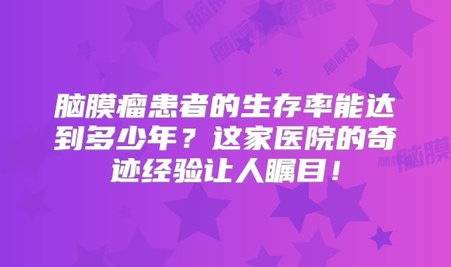 脑膜瘤患者的生存率能达到多少年？这家医院的奇迹经验让人瞩目！