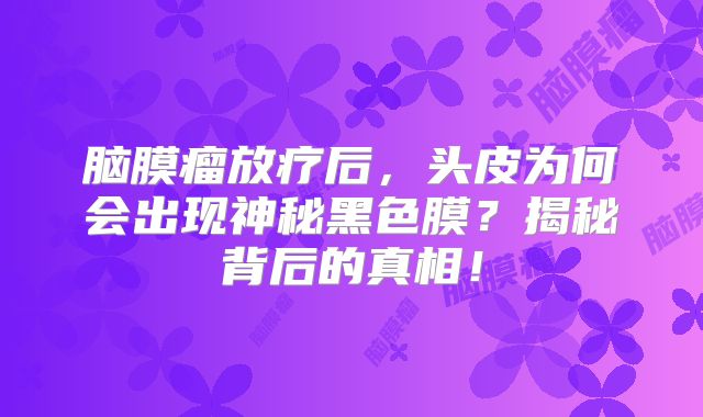 脑膜瘤放疗后，头皮为何会出现神秘黑色膜？揭秘背后的真相！