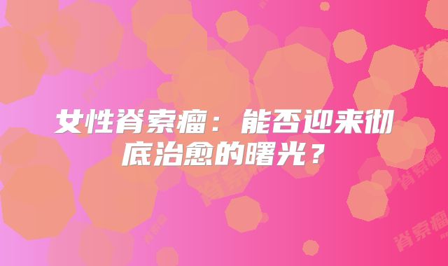 女性脊索瘤：能否迎来彻底治愈的曙光？
