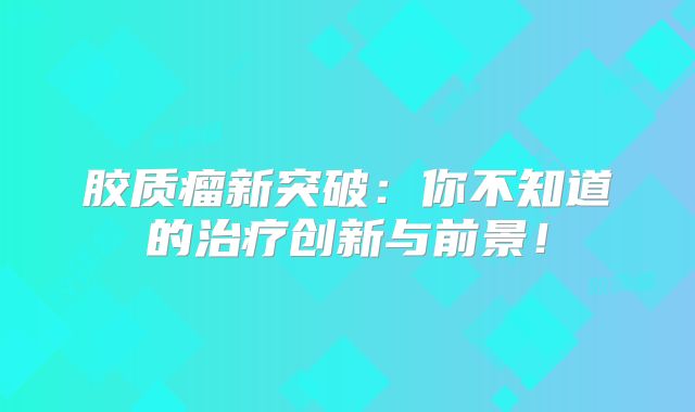 胶质瘤新突破：你不知道的治疗创新与前景！