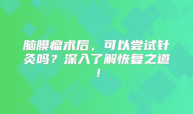 脑膜瘤术后，可以尝试针灸吗？深入了解恢复之道！