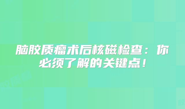 脑胶质瘤术后核磁检查：你必须了解的关键点！