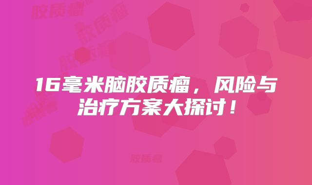 16毫米脑胶质瘤，风险与治疗方案大探讨！