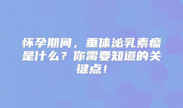 怀孕期间，垂体泌乳素瘤是什么？你需要知道的关键点！