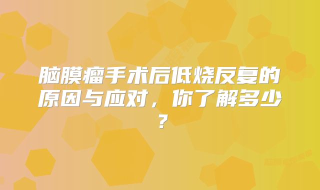 脑膜瘤手术后低烧反复的原因与应对，你了解多少？