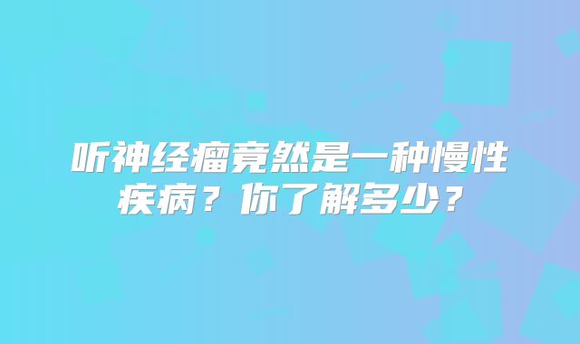 听神经瘤竟然是一种慢性疾病？你了解多少？