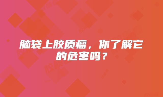 脑袋上胶质瘤，你了解它的危害吗？