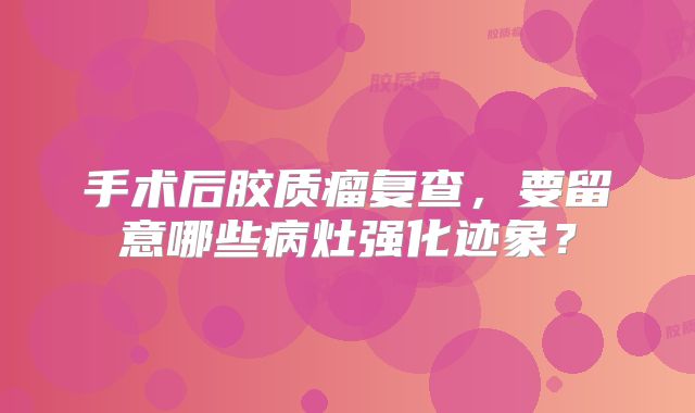 手术后胶质瘤复查，要留意哪些病灶强化迹象？