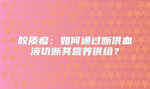 胶质瘤：如何通过断供血液切断其营养供给？