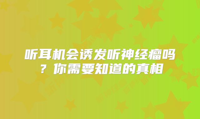 听耳机会诱发听神经瘤吗？你需要知道的真相