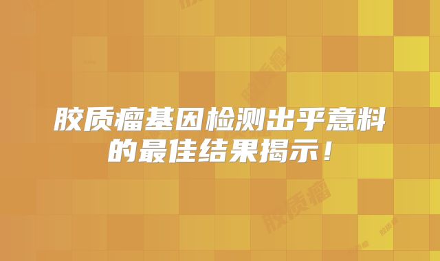 胶质瘤基因检测出乎意料的最佳结果揭示！