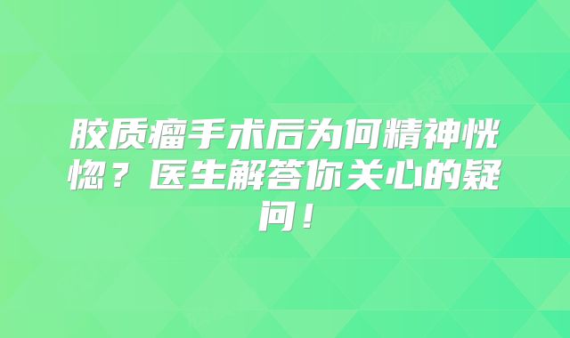 胶质瘤手术后为何精神恍惚？医生解答你关心的疑问！