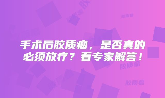 手术后胶质瘤，是否真的必须放疗？看专家解答！