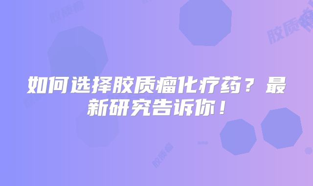 如何选择胶质瘤化疗药？最新研究告诉你！