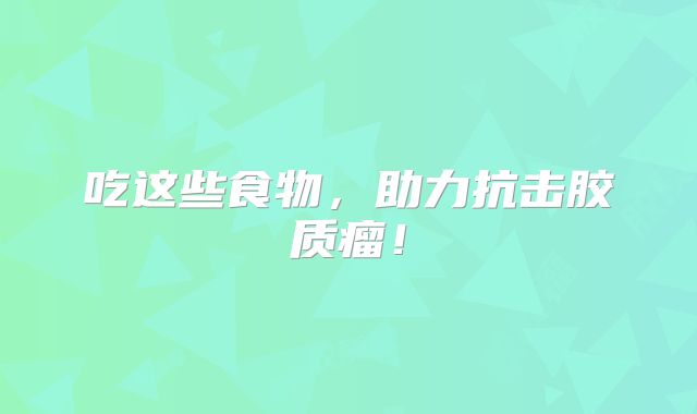 吃这些食物，助力抗击胶质瘤！