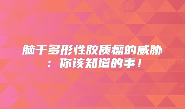 脑干多形性胶质瘤的威胁：你该知道的事！