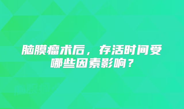 脑膜瘤术后，存活时间受哪些因素影响？