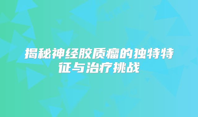 揭秘神经胶质瘤的独特特征与治疗挑战