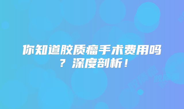 你知道胶质瘤手术费用吗？深度剖析！