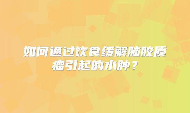 如何通过饮食缓解脑胶质瘤引起的水肿？