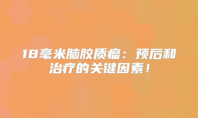 18毫米脑胶质瘤：预后和治疗的关键因素！