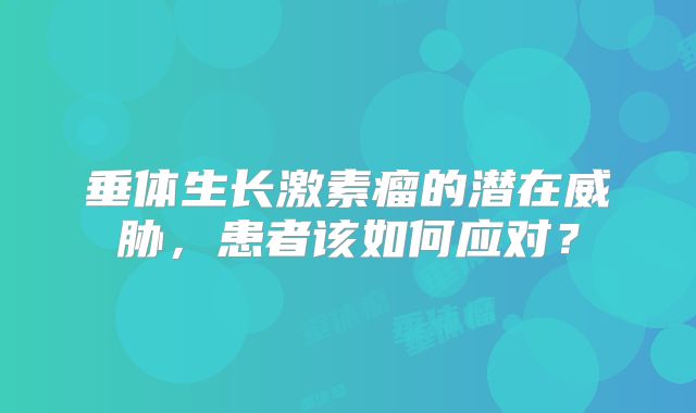 垂体生长激素瘤的潜在威胁，患者该如何应对？