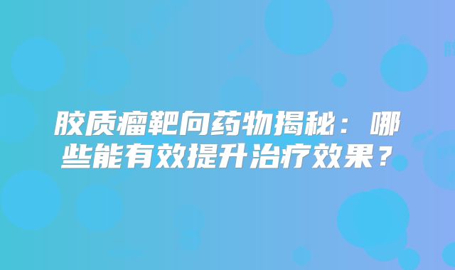 胶质瘤靶向药物揭秘：哪些能有效提升治疗效果？