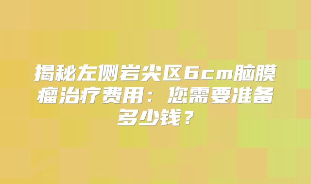 揭秘左侧岩尖区6cm脑膜瘤治疗费用：您需要准备多少钱？