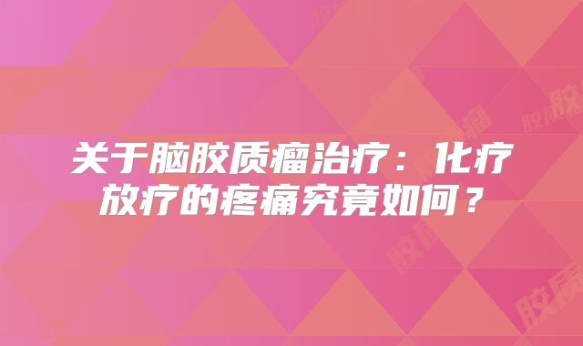 关于脑胶质瘤治疗：化疗放疗的疼痛究竟如何？