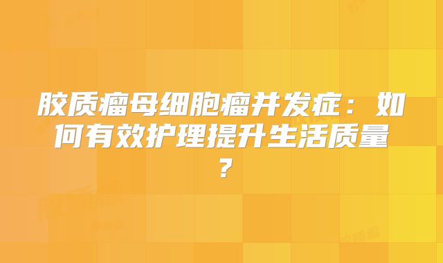 胶质瘤母细胞瘤并发症：如何有效护理提升生活质量？